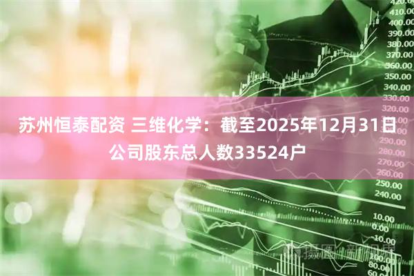苏州恒泰配资 三维化学：截至2025年12月31日公司股东总人数33524户