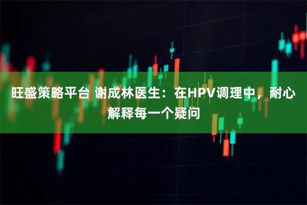 旺盛策略平台 谢成林医生：在HPV调理中，耐心解释每一个疑问