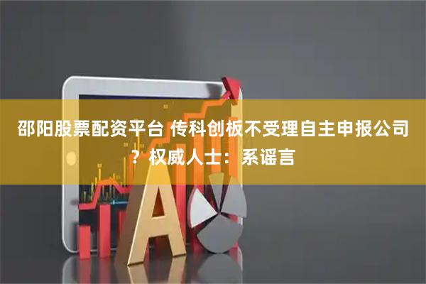 邵阳股票配资平台 传科创板不受理自主申报公司？权威人士：系谣言
