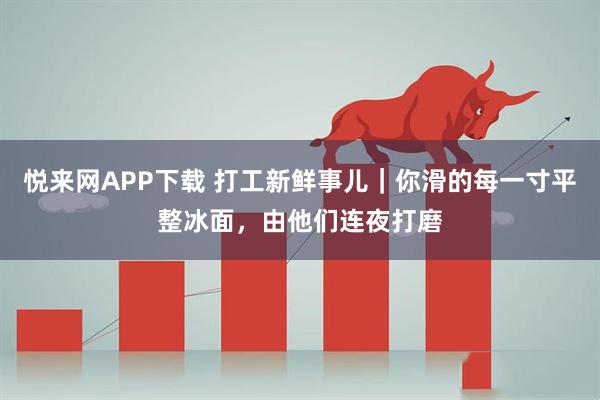 悦来网APP下载 打工新鲜事儿｜你滑的每一寸平整冰面，由他们连夜打磨