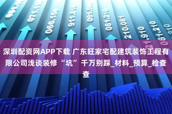 深圳配资网APP下载 广东旺家宅配建筑装饰工程有限公司浅谈装修 “坑” 千万别踩_材料_预算_检查
