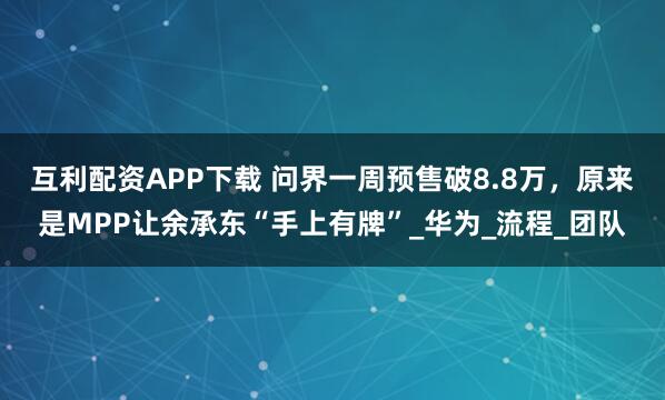 互利配资APP下载 问界一周预售破8.8万，原来是MPP让余承东“手上有牌”_华为_流程_团队