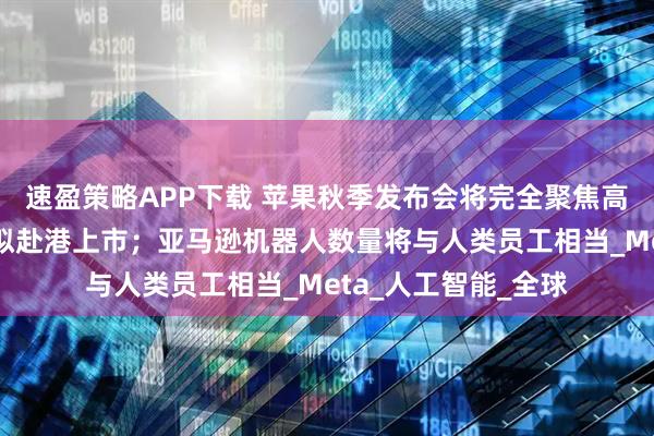速盈策略APP下载 苹果秋季发布会将完全聚焦高端市场；蓝思科技拟赴港上市；亚马逊机器人数量将与人类员工相当_Meta_人工智能_全球