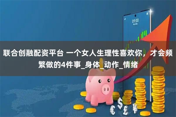 联合创融配资平台 一个女人生理性喜欢你，才会频繁做的4件事_身体_动作_情绪