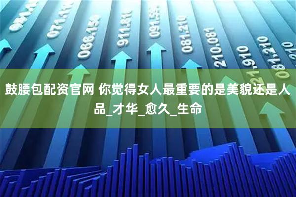 鼓腰包配资官网 你觉得女人最重要的是美貌还是人品_才华_愈久_生命