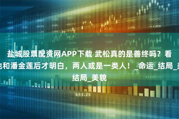 盐城股票配资网APP下载 武松真的是善终吗？看过他和潘金莲后才明白，两人或是一类人！_命运_结局_美貌