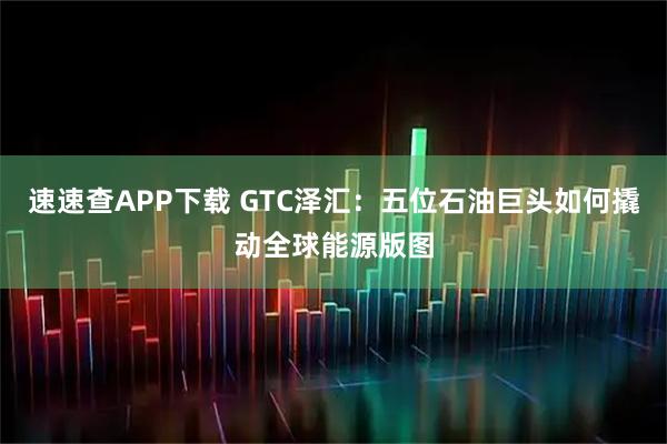 速速查APP下载 GTC泽汇：五位石油巨头如何撬动全球能源版图