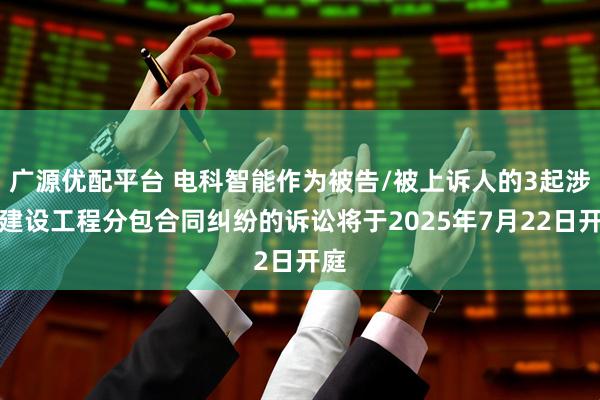 广源优配平台 电科智能作为被告/被上诉人的3起涉及建设工程分包合同纠纷的诉讼将于2025年7月22日开庭