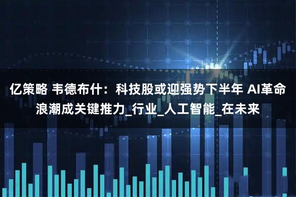 亿策略 韦德布什：科技股或迎强势下半年 AI革命浪潮成关键推力_行业_人工智能_在未来