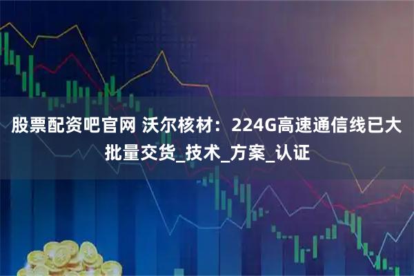股票配资吧官网 沃尔核材：224G高速通信线已大批量交货_技术_方案_认证