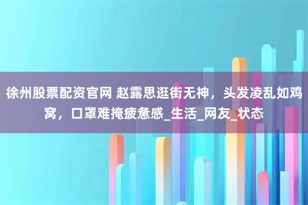 徐州股票配资官网 赵露思逛街无神，头发凌乱如鸡窝，口罩难掩疲惫感_生活_网友_状态