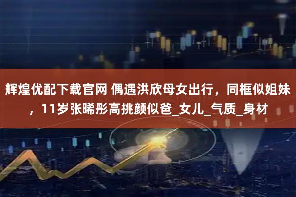 辉煌优配下载官网 偶遇洪欣母女出行，同框似姐妹，11岁张晞彤高挑颜似爸_女儿_气质_身材