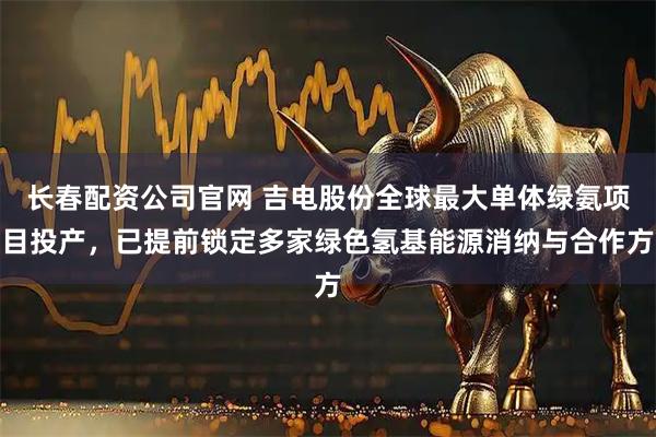 长春配资公司官网 吉电股份全球最大单体绿氨项目投产，已提前锁定多家绿色氢基能源消纳与合作方