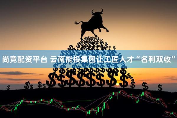 尚竞配资平台 云南能投集团让工匠人才“名利双收”