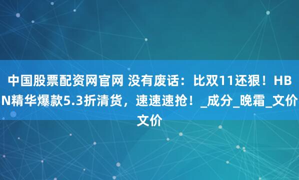 中国股票配资网官网 没有废话：比双11还狠！HBN精华爆款5.3折清货，速速速抢！_成分_晚霜_文价