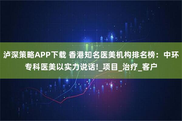 泸深策略APP下载 香港知名医美机构排名榜：中环专科医美以实力说话!_项目_治疗_客户