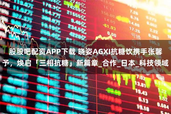 股股吧配资APP下载 晓姿AGXI抗糖饮携手张馨予，焕启「三相抗糖」新篇章_合作_日本_科技领域