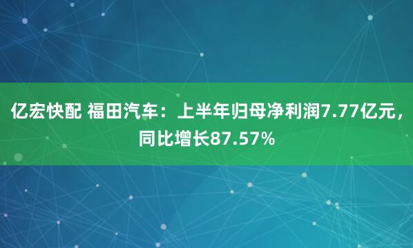 亿宏快配 福田汽车：上半年归母净利润7.77亿元，同比增长87.57%