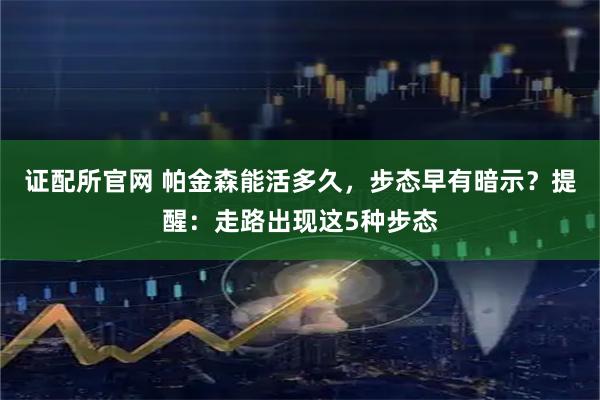 证配所官网 帕金森能活多久，步态早有暗示？提醒：走路出现这5种步态