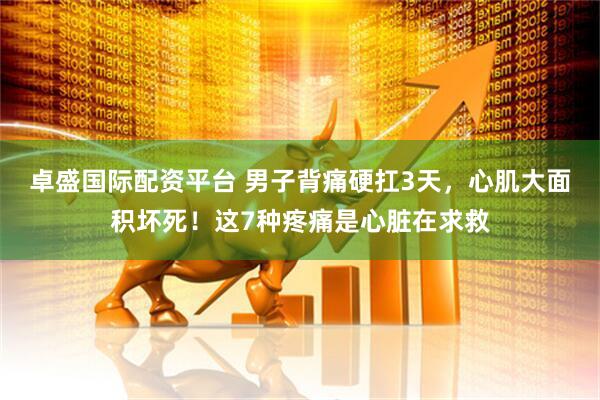 卓盛国际配资平台 男子背痛硬扛3天，心肌大面积坏死！这7种疼痛是心脏在求救