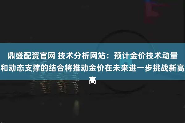 鼎盛配资官网 技术分析网站：预计金价技术动量和动态支撑的结合将推动金价在未来进一步挑战新高
