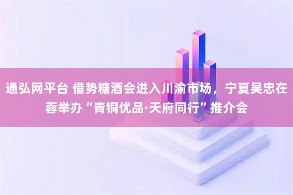 通弘网平台 借势糖酒会进入川渝市场，宁夏吴忠在蓉举办“青铜优品·天府同行”推介会
