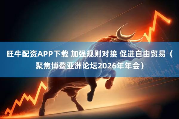 旺牛配资APP下载 加强规则对接 促进自由贸易（聚焦博鳌亚洲论坛2026年年会）